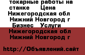 токарные работы на станке . › Цена ­ 250 - Нижегородская обл., Нижний Новгород г. Бизнес » Услуги   . Нижегородская обл.,Нижний Новгород г.